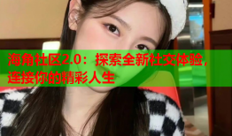 海角社区2.0：探索全新社交体验，连接你的精彩人生