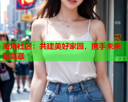 海角社区：共建美好家园，携手未来新篇章
