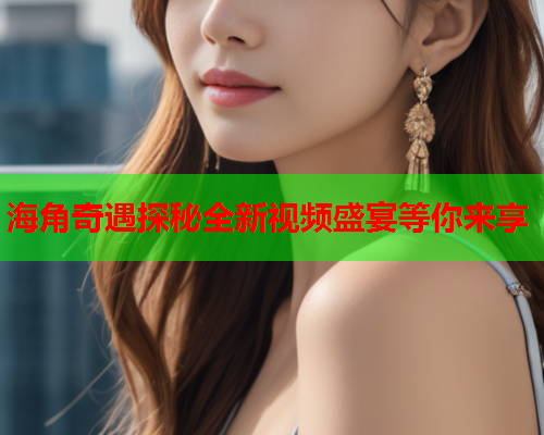 海角奇遇探秘全新视频盛宴等你来享
