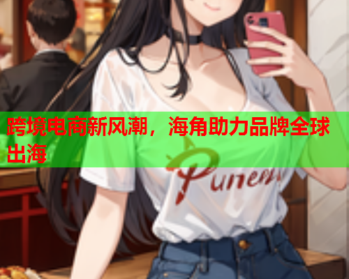 跨境电商新风潮，海角助力品牌全球出海