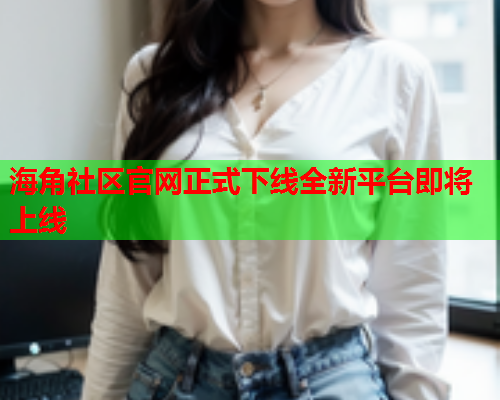 海角社区官网正式下线全新平台即将上线