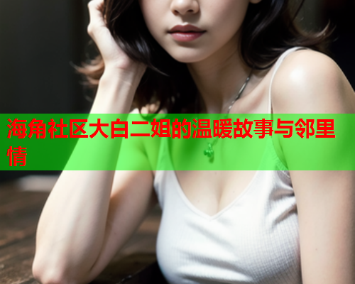海角社区大白二姐的温暖故事与邻里情