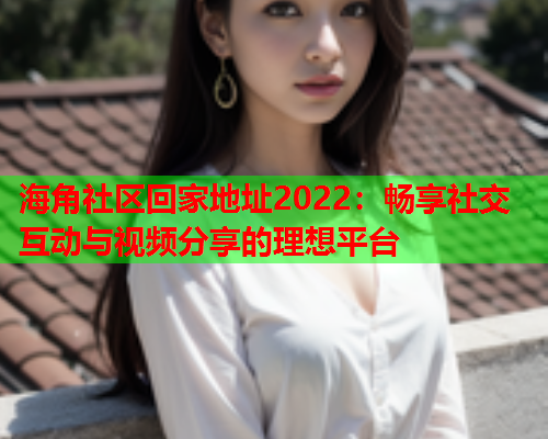 海角社区回家地址2022：畅享社交互动与视频分享的理想平台